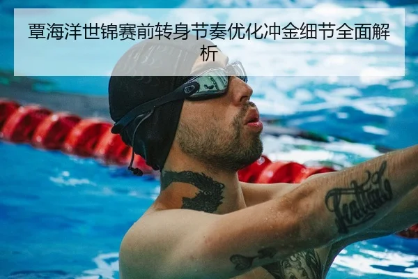 覃海洋世锦赛前转身节奏优化冲金细节全面解析